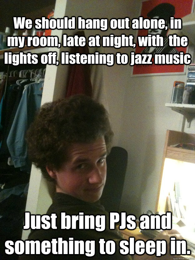 We should hang out alone, in my room, late at night, with  the lights off, listening to jazz music Just bring PJs and something to sleep in. - We should hang out alone, in my room, late at night, with  the lights off, listening to jazz music Just bring PJs and something to sleep in.  Teasing Timonthy