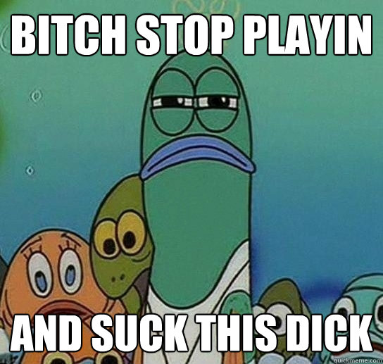 bitch stop playin and suck this dick  Serious fish SpongeBob