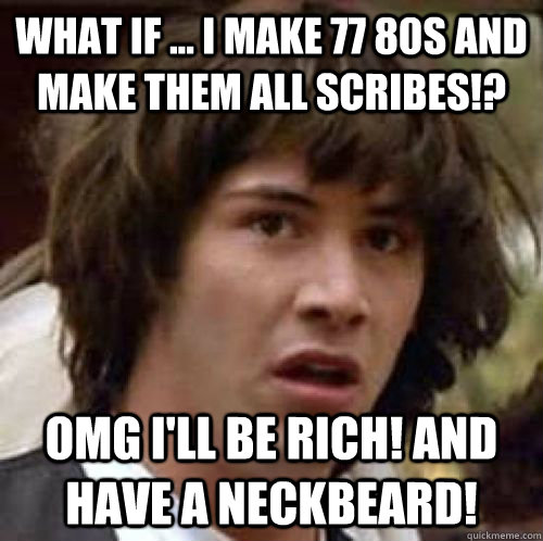 What if ... I make 77 80s and make them all scribes!? OMG I'll be rich! And have a neckbeard!  conspiracy keanu