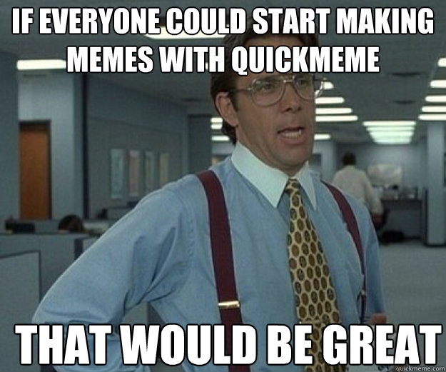 If everyone could start making memes with quickmeme  THAT WOULD BE GREAT  that would be great