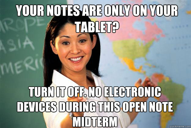 Your notes are only on your tablet? turn it off. no electronic devices during this open note midterm  Unhelpful High School Teacher