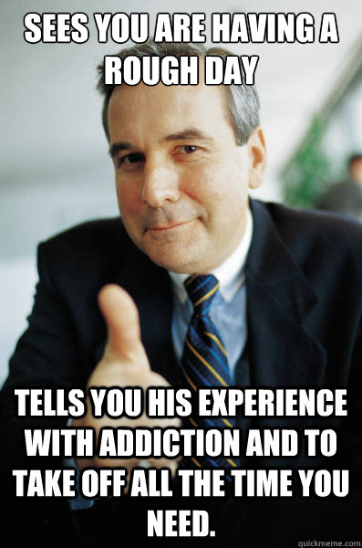 Sees you are having a rough day tells you his experience with addiction and to take off all the time you need. - Sees you are having a rough day tells you his experience with addiction and to take off all the time you need.  Good Guy Boss