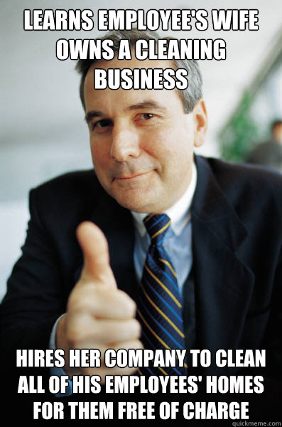 Learns employee's wife owns a cleaning business Hires her company to clean all of his employees' homes for them free of charge - Learns employee's wife owns a cleaning business Hires her company to clean all of his employees' homes for them free of charge  Good Guy Boss