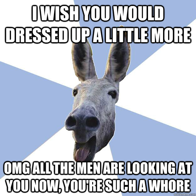 I wish you would dressed up a little more omg all the men are looking at you now, you're such a whore  Jackass Boyfriend