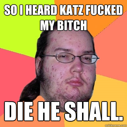 So I heard katz fucked my bitch DIE HE SHALL. - So I heard katz fucked my bitch DIE HE SHALL.  Butthurt Dweller