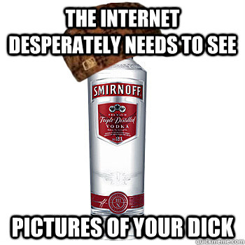 The internet desperately needs to see pictures of your dick  Scumbag Alcohol