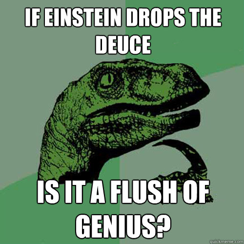 If Einstein drops the deuce is it a flush of genius?  Philosoraptor