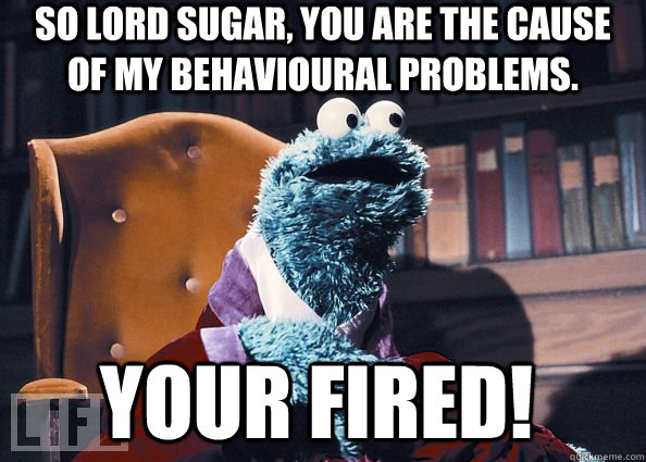 So lord sugar, you are the cause of my behavioural problems. Your Fired!  Cookie Monster