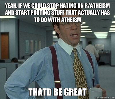 Yeah, if we could stop hating on r/atheism and start posting stuff that actually has to do with atheism Thatd be great - Yeah, if we could stop hating on r/atheism and start posting stuff that actually has to do with atheism Thatd be great  Bill Lumbergh