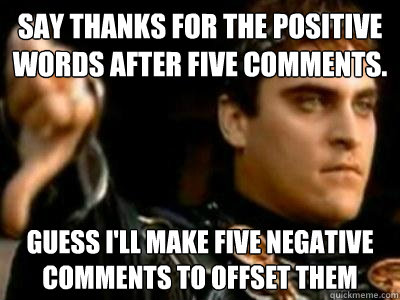 Say thanks for the positive words after five comments. Guess i'll make five negative comments to offset them  Downvoting Roman