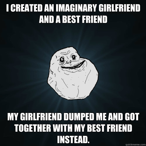 I created an imaginary girlfriend and a best friend my girlfriend dumped me and got together with my best friend instead. - I created an imaginary girlfriend and a best friend my girlfriend dumped me and got together with my best friend instead.  Forever Alone