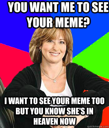 You Want me to see your meme? I want to see your meme too but you know she's in heaven now  Sheltering Suburban Mom