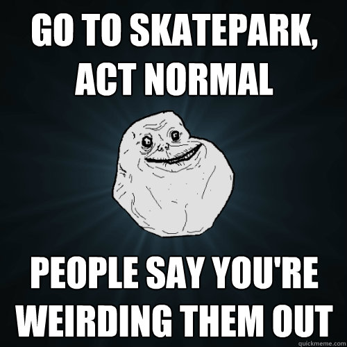 Go to skatepark, act normal People say you're weirding them out  Forever Alone