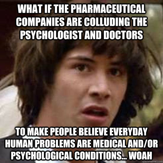 What if the pharmaceutical companies are colluding the psychologist and doctors to make people believe everyday human problems are medical and/or psychological conditions... Woah   conspiracy keanu