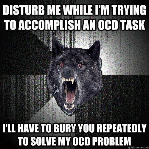 disturb me while i'm trying to accomplish an OCD task i'll have to bury you repeatedly to solve my ocd problem  Insanity Wolf