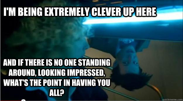 I'm being extremely clever up here and if there is no one standing around, looking impressed, what's the point in having you all? - I'm being extremely clever up here and if there is no one standing around, looking impressed, what's the point in having you all?  Irritated Eleventh