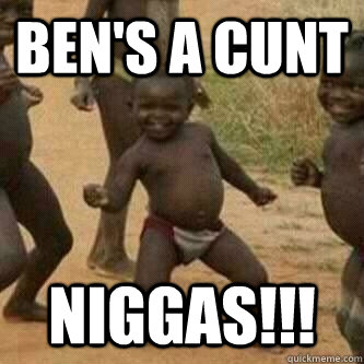 Ben's a Cunt Niggas!!!  Its friday niggas