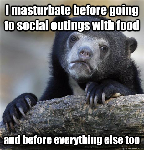 I masturbate before going to social outings with food and before everything else too  Confession Bear