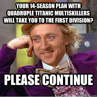 Your 14-season plan with quadruple titanic multiskillers will take you to the first division? Please continue  Condescending Wonka