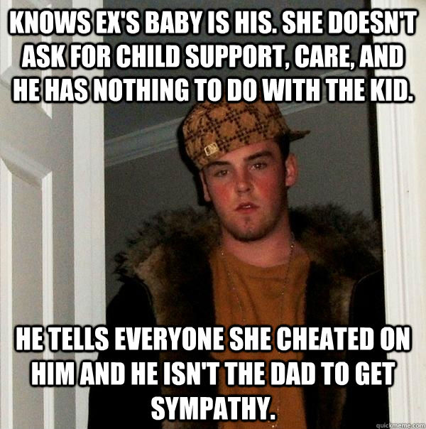 Knows ex's baby is his. She doesn't ask for child support, care, and he has nothing to do with the kid. He tells everyone she cheated on him and he isn't the dad to get sympathy.  Scumbag Steve