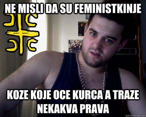 ne misli da su feministkinje koze koje oce kurca a traze nekakva prava  good serb guy