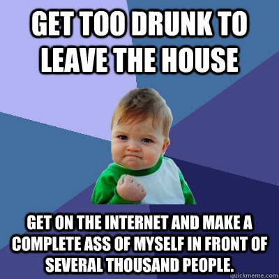 Get too drunk to leave the house Get on the internet and make a complete ass of myself in front of several thousand people. - Get too drunk to leave the house Get on the internet and make a complete ass of myself in front of several thousand people.  Success Kid