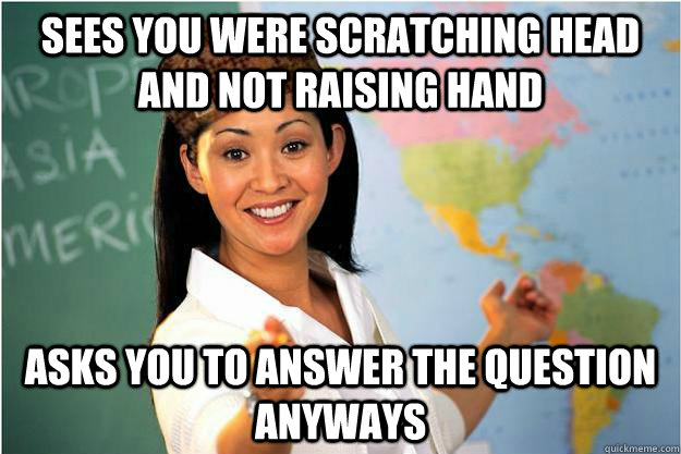 Sees you were scratching head and not raising hand asks you to answer the question anyways  Scumbag Teacher