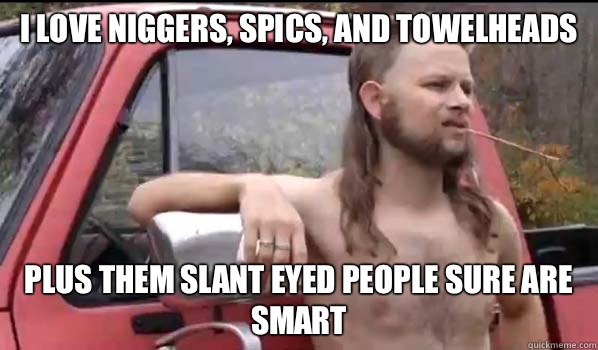 I love niggers, spics, and towelheads Plus Them slant eyed people sure are smart   Almost Politically Correct Redneck