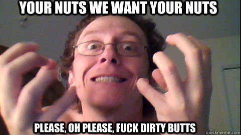 your nuts we want your nuts Please, oh please, fuck dirty butts  