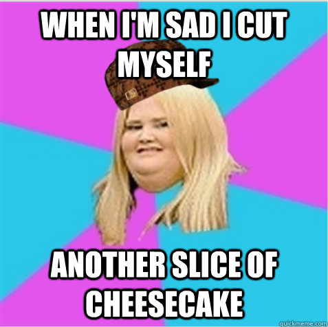 When I'm sad I cut myself another slice of cheesecake  scumbag fat girl