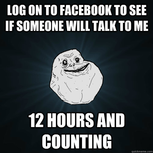 Log on to facebook to see if someone will talk to me 12 hours and counting  Forever Alone