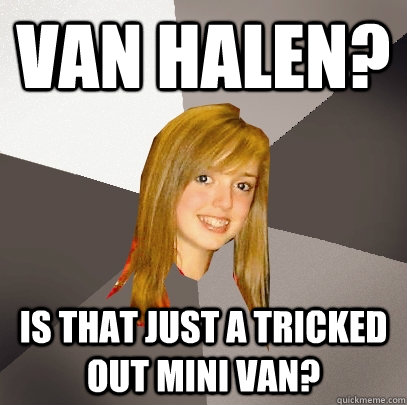 Van Halen? Is that just a tricked out mini van?  Musically Oblivious 8th Grader