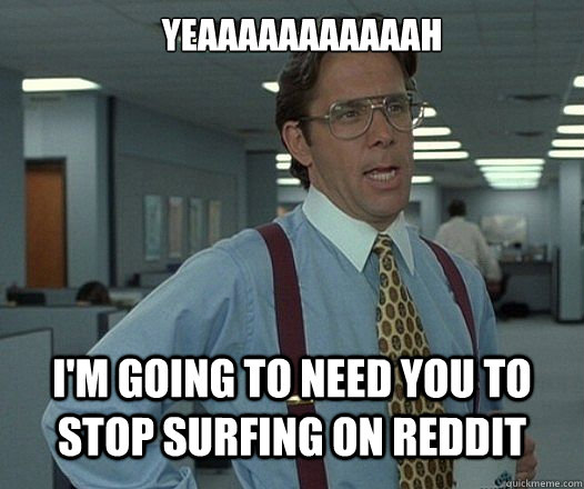 YEAAAAAAAAAAAH I'M GOING TO NEED YOU TO stop surfing on reddit - YEAAAAAAAAAAAH I'M GOING TO NEED YOU TO stop surfing on reddit  Lumbergh