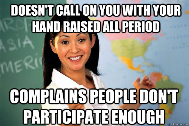 Doesn't call on you with your hand raised all period Complains people don't participate enough - Doesn't call on you with your hand raised all period Complains people don't participate enough  Unhelpful High School Teacher