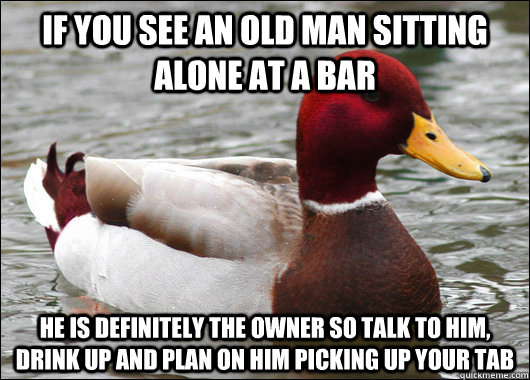 If you see an old man sitting alone at a bar he is definitely the owner so talk to him, drink up and plan on him picking up your tab - If you see an old man sitting alone at a bar he is definitely the owner so talk to him, drink up and plan on him picking up your tab  Malicious Advice Mallard