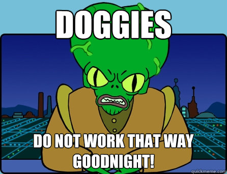 Doggies DO NOT WORK THAT WAY GOODNIGHT!  Morbo