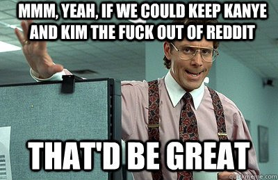 Mmm, yeah, if we could keep kanye and kim the fuck out of reddit that'd be great - Mmm, yeah, if we could keep kanye and kim the fuck out of reddit that'd be great  Office Space