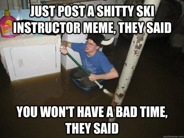 Just post a shitty ski instructor meme, they said You won't have a bad time, they said  Do the laundry they said