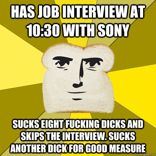 has job interview at 10:30 with Sony sucks eight fucking dicks and skips the interview. sucks another dick for good measure  Breadfriend