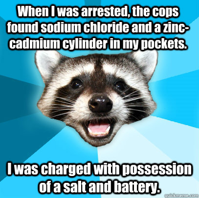 When I was arrested, the cops found sodium chloride and a zinc-cadmium cylinder in my pockets. I was charged with possession of a salt and battery.  Lame Pun Coon