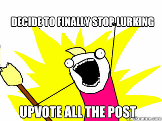 Decide to finally stop lurking Upvote all the post  All The Things