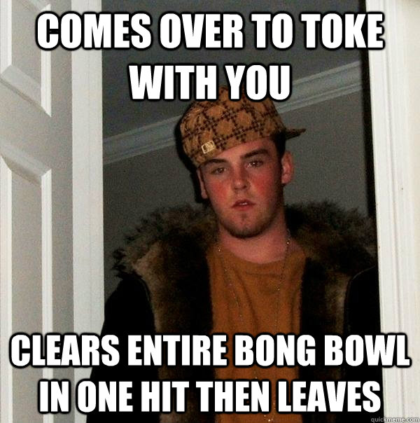 Comes over to toke with you Clears entire bong bowl in one hit then leaves - Comes over to toke with you Clears entire bong bowl in one hit then leaves  Scumbag Steve