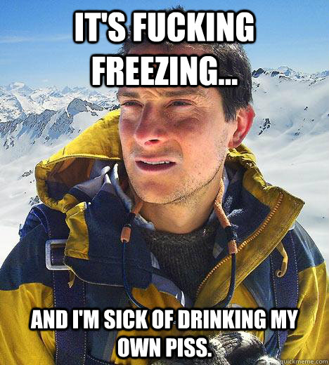 It's fucking freezing... And I'm sick of drinking my own piss.  Bear Grylls