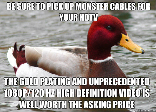 Be sure to pick up Monster Cables for your HDTV The gold plating and unprecedented 1080p/120 Hz high definition video is well worth the asking price  Malicious Advice Mallard