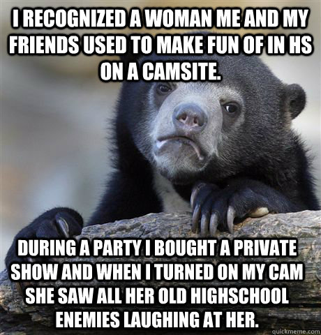 I recognized a woman me and my friends used to make fun of in hs on a camsite. During a party I bought a private show and when I turned on my cam she saw all her old highschool enemies laughing at her. - I recognized a woman me and my friends used to make fun of in hs on a camsite. During a party I bought a private show and when I turned on my cam she saw all her old highschool enemies laughing at her.  Confession Bear