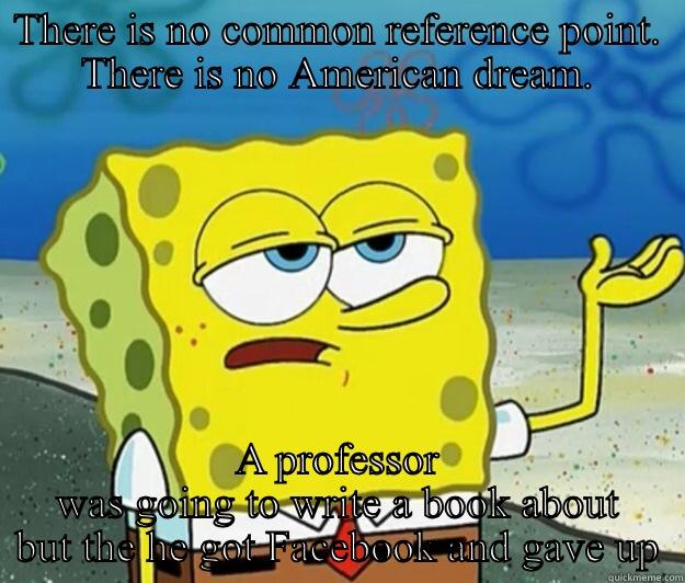 THERE IS NO COMMON REFERENCE POINT. THERE IS NO AMERICAN DREAM. A PROFESSOR WAS GOING TO WRITE A BOOK ABOUT BUT THE HE GOT FACEBOOK AND GAVE UP Tough Spongebob