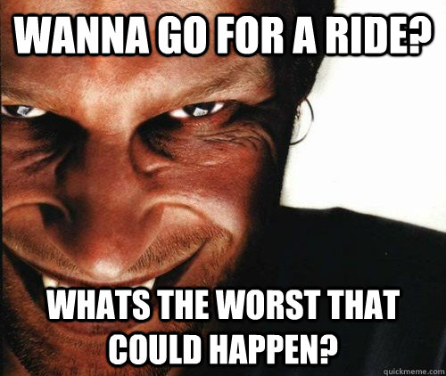 Wanna go for a ride? Whats the worst that could happen? - Wanna go for a ride? Whats the worst that could happen?  wanna go for a ride