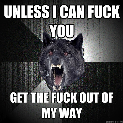 UNLESS I CAN FUCK YOU get the fuck out of my way  Insanity Wolf