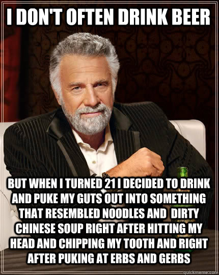 I don't often drink beer but when i turned 21 i decided to drink and puke my guts out into something that resembled noodles and  dirty Chinese soup right after hitting my head and chipping my tooth and right after puking at erbs and gerbs - I don't often drink beer but when i turned 21 i decided to drink and puke my guts out into something that resembled noodles and  dirty Chinese soup right after hitting my head and chipping my tooth and right after puking at erbs and gerbs  The Most Interesting Man In The World