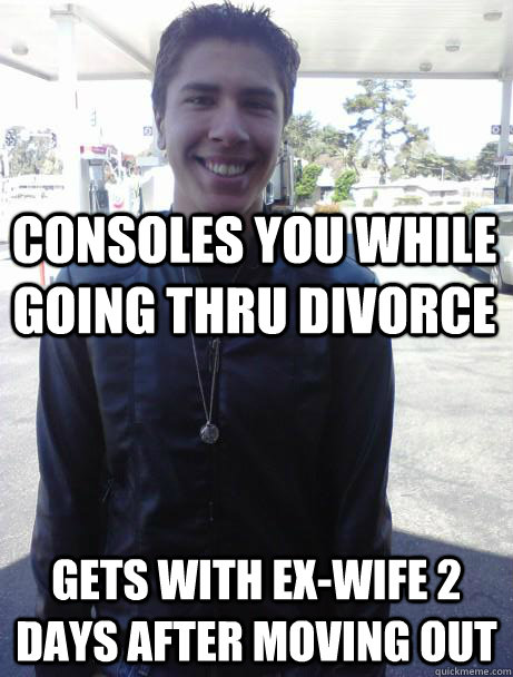 Consoles you while going thru divorce gets with ex-wife 2 days after moving out - Consoles you while going thru divorce gets with ex-wife 2 days after moving out  Scumbag friend